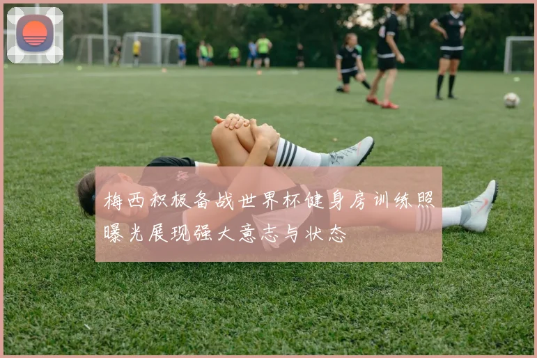 梅西积极备战世界杯健身房训练照曝光展现强大意志与状态