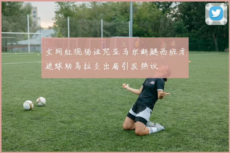 女网红现场诅咒亚马尔断腿西班牙进球助乌拉圭出局引发热议