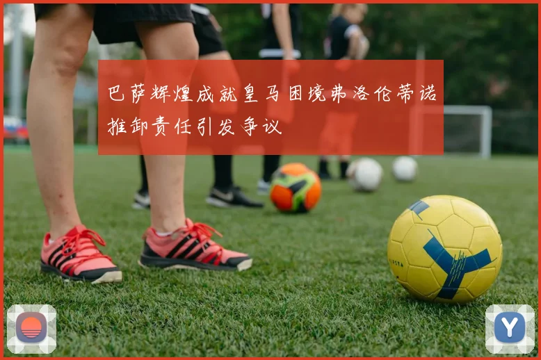 巴萨辉煌成就皇马困境弗洛伦蒂诺推卸责任引发争议