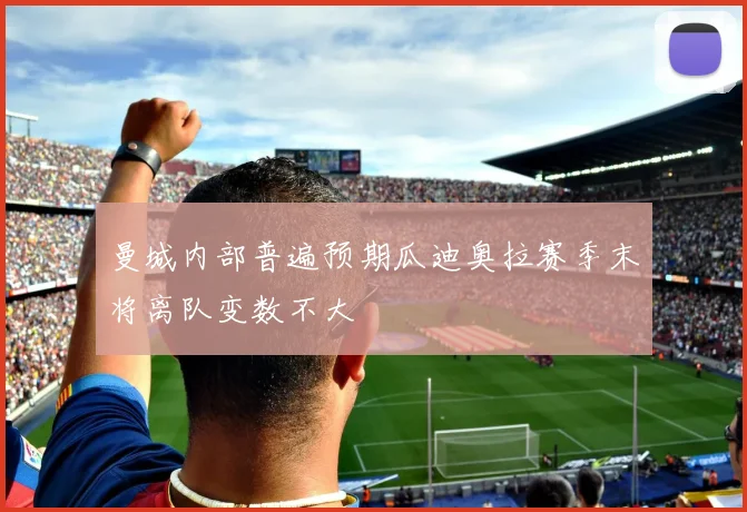曼城内部普遍预期瓜迪奥拉赛季末将离队变数不大