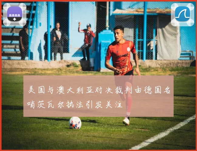 美国与澳大利亚对决裁判由德国名哨茨瓦尔执法引发关注