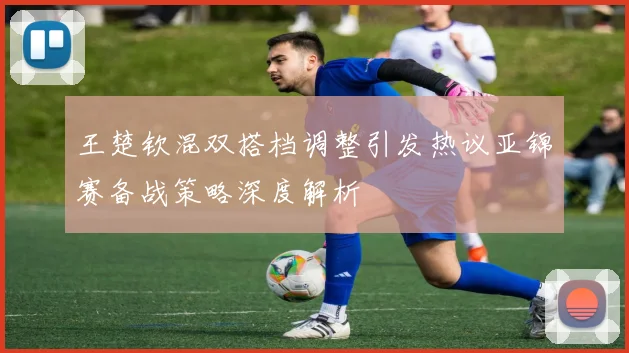 王楚钦混双搭档调整引发热议亚锦赛备战策略深度解析