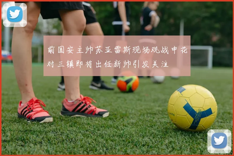 前国安主帅苏亚雷斯现场观战申花对三镇即将出任新帅引发关注