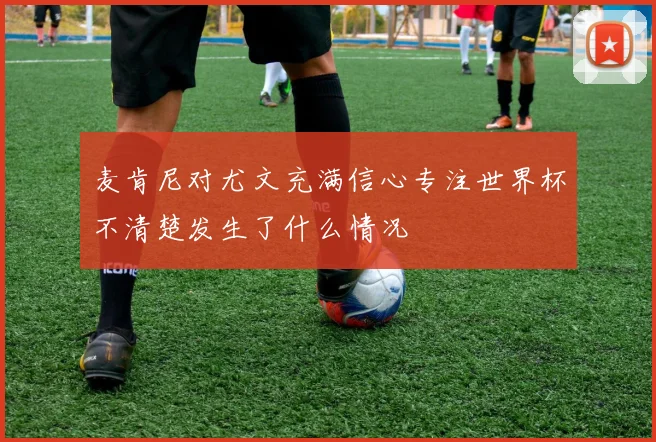 麦肯尼对尤文充满信心专注世界杯不清楚发生了什么情况