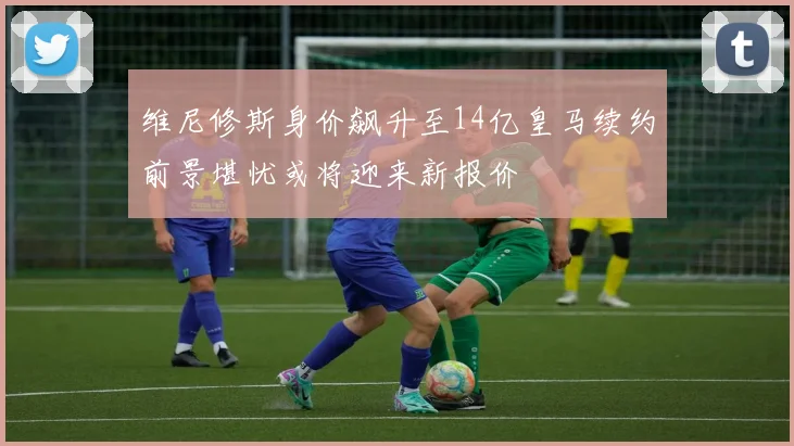 维尼修斯身价飙升至14亿皇马续约前景堪忧或将迎来新报价