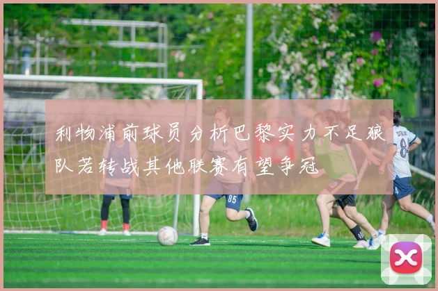 利物浦前球员分析巴黎实力不足狼队若转战其他联赛有望争冠