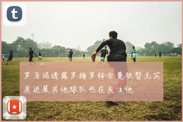 罗马诺透露罗梅罗转会曼联暂无实质进展其他球队也在关注他