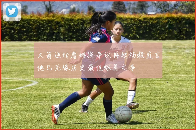火箭逆转詹姆斯争议再起杨毅直言他已无缘历史最佳球员之争