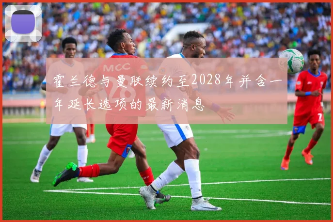 霍兰德与曼联续约至2028年并含一年延长选项的最新消息