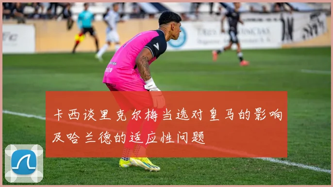 卡西谈里克尔梅当选对皇马的影响及哈兰德的适应性问题