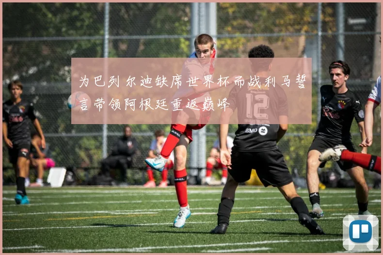 为巴列尔迪缺席世界杯而战利马誓言带领阿根廷重返巅峰