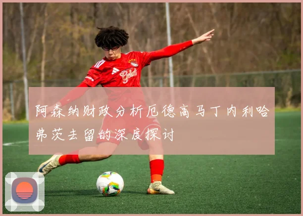 阿森纳财政分析厄德高马丁内利哈弗茨去留的深度探讨