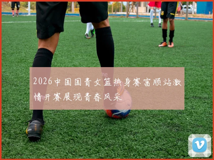 2026中国国青女篮热身赛富顺站激情开赛展现青春风采