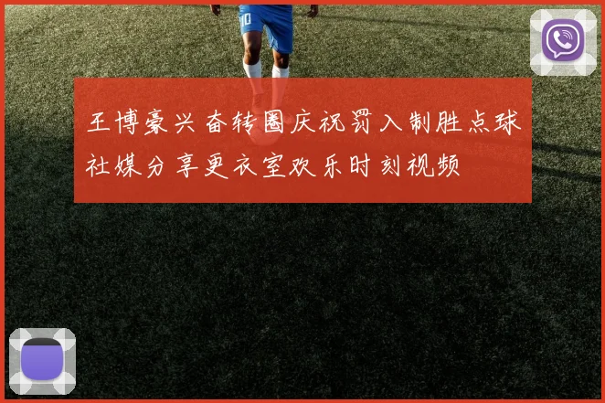 王博豪兴奋转圈庆祝罚入制胜点球社媒分享更衣室欢乐时刻视频