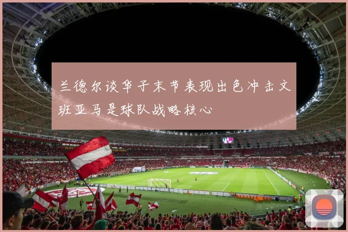 兰德尔谈华子末节表现出色冲击文班亚马是球队战略核心