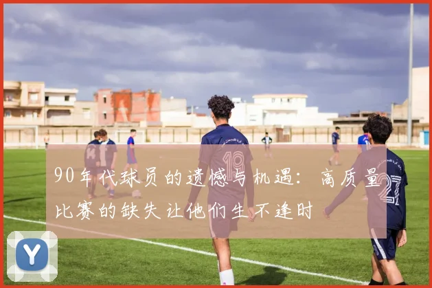 90年代球员的遗憾与机遇：高质量比赛的缺失让他们生不逢时