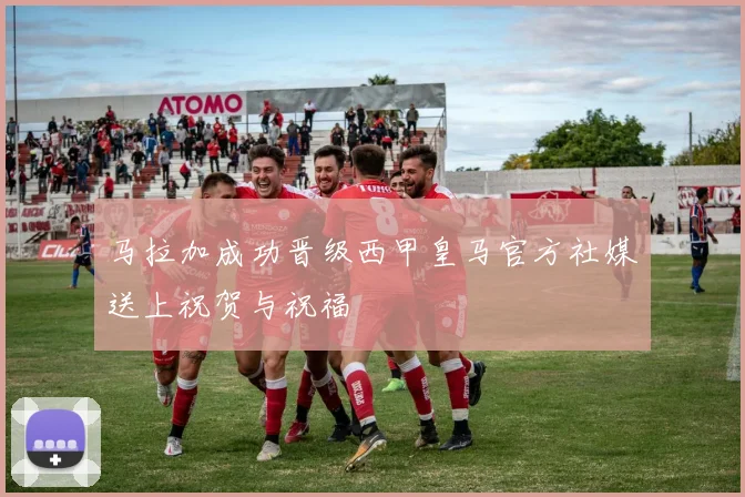 马拉加成功晋级西甲皇马官方社媒送上祝贺与祝福