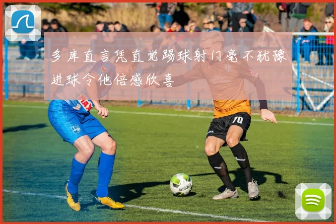 多库直言凭直觉踢球射门毫不犹豫进球令他倍感欣喜