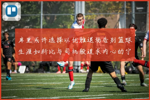 库里或许选择以优雅退场告别篮球生涯如科比与司机般追求内心的宁静