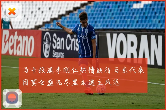 马卡报道李刚仁热情款待马竞代表团宴会盛况尽显东道主风范