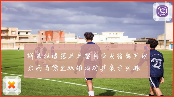 斯基拉透露库库雷利亚或将离开切尔西马德里双雄均对其表示兴趣