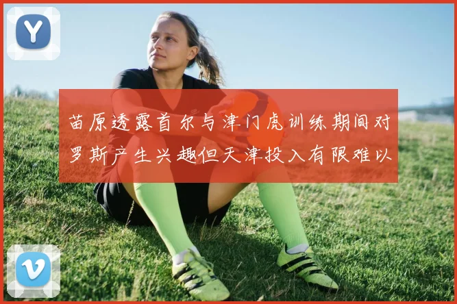 苗原透露首尔与津门虎训练期间对罗斯产生兴趣但天津投入有限难以引进