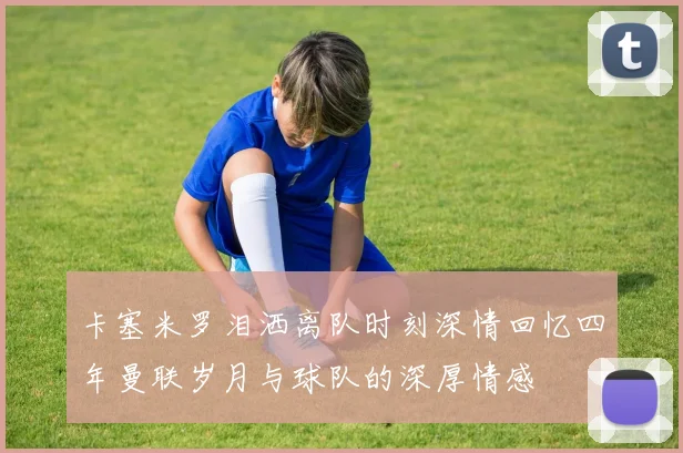 卡塞米罗泪洒离队时刻深情回忆四年曼联岁月与球队的深厚情感