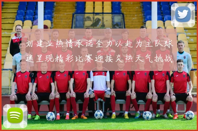 刘建业热情承诺全力以赴为主队球迷呈现精彩比赛迎接炎热天气挑战