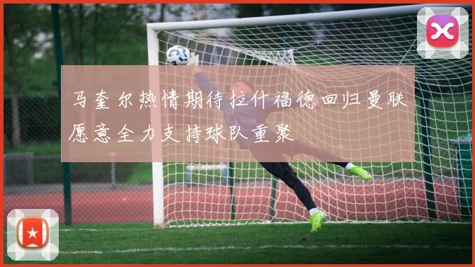 马奎尔热情期待拉什福德回归曼联愿意全力支持球队重聚